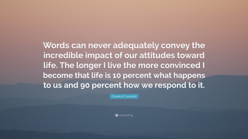 Charles R. Swindoll Quote: “Words can never adequately convey the incredible impact of our attitudes toward life. The longer I live the more convinced I become that life is 10 percent what happens to us and 90 percent how we respond to it.”
