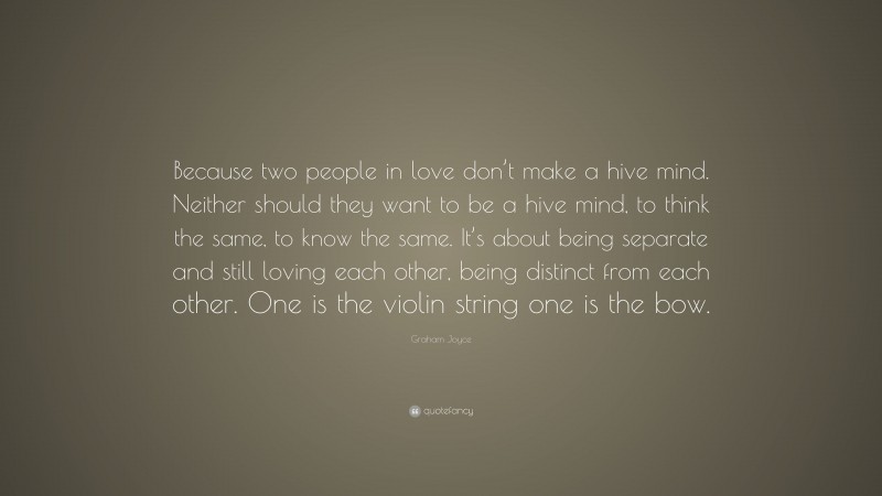 Graham Joyce Quote: “Because two people in love don’t make a hive mind. Neither should they want to be a hive mind, to think the same, to know the same. It’s about being separate and still loving each other, being distinct from each other. One is the violin string one is the bow.”