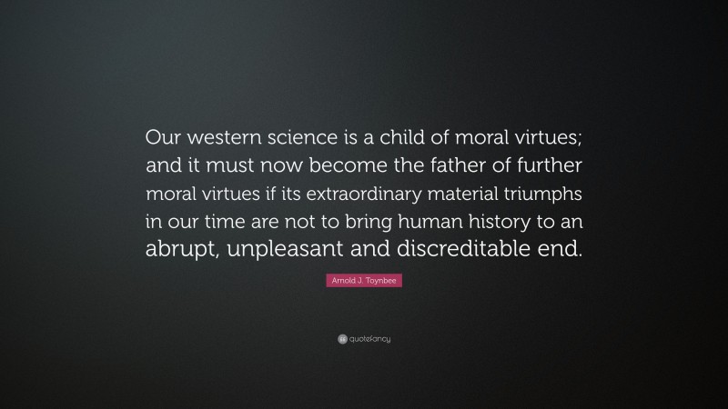 Arnold J. Toynbee Quote: “Our western science is a child of moral virtues; and it must now become the father of further moral virtues if its extraordinary material triumphs in our time are not to bring human history to an abrupt, unpleasant and discreditable end.”