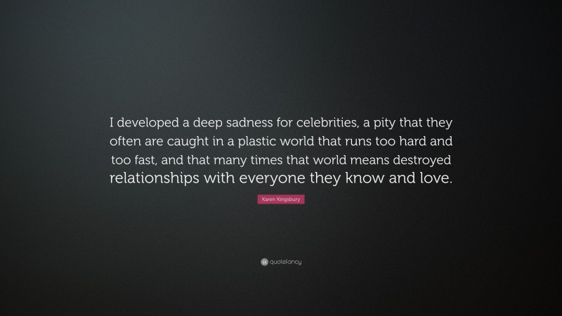 Karen Kingsbury Quote: “I developed a deep sadness for celebrities, a pity that they often are caught in a plastic world that runs too hard and too fast, and that many times that world means destroyed relationships with everyone they know and love.”