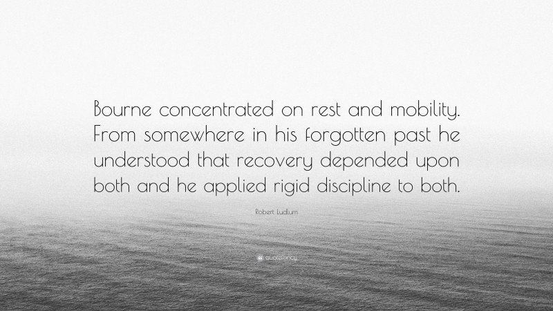 Robert Ludlum Quote: “Bourne concentrated on rest and mobility. From somewhere in his forgotten past he understood that recovery depended upon both and he applied rigid discipline to both.”