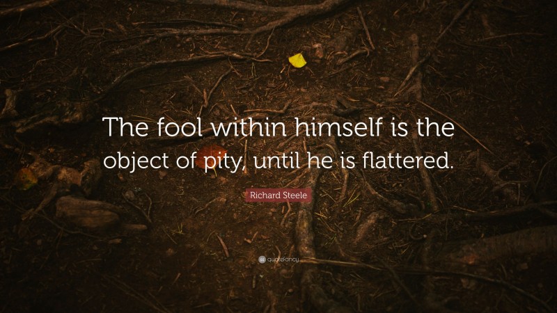 Richard Steele Quote: “The fool within himself is the object of pity, until he is flattered.”