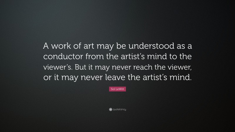 Sol LeWitt Quote: “A work of art may be understood as a conductor from the artist’s mind to the viewer’s. But it may never reach the viewer, or it may never leave the artist’s mind.”