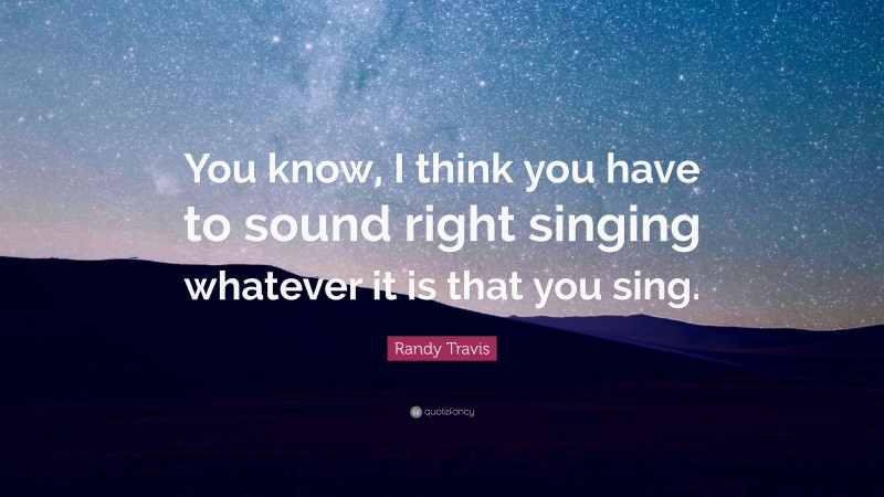 Randy Travis Quote: “You know, I think you have to sound right singing whatever it is that you sing.”