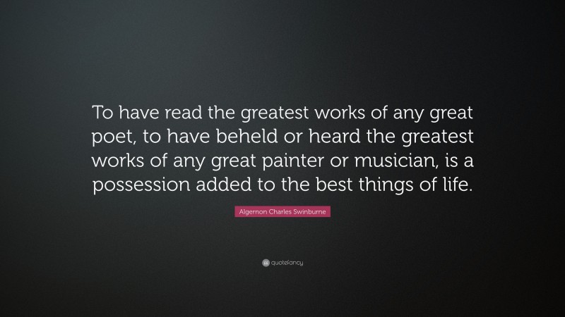 Algernon Charles Swinburne Quote: “To have read the greatest works of any great poet, to have beheld or heard the greatest works of any great painter or musician, is a possession added to the best things of life.”