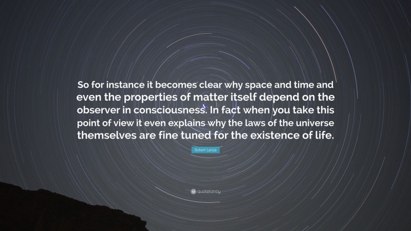 Robert Lanza Quote: “So for instance it becomes clear why space and time and even the properties of matter itself depend on the observer in consciousness. In fact when you take this point of view it even explains why the laws of the universe themselves are fine tuned for the existence of life.”