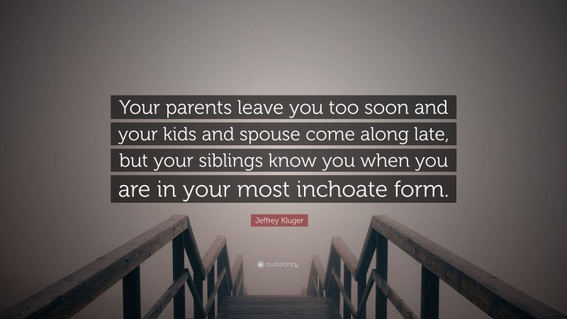Jeffrey Kluger Quote: “Your parents leave you too soon and your kids and spouse come along late, but your siblings know you when you are in your most inchoate form.”