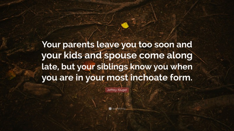 Jeffrey Kluger Quote: “Your parents leave you too soon and your kids and spouse come along late, but your siblings know you when you are in your most inchoate form.”