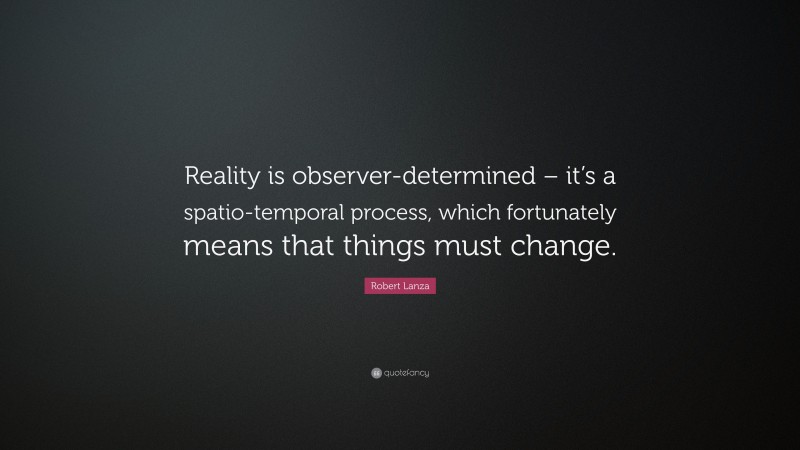 Robert Lanza Quote: “Reality is observer-determined – it’s a spatio-temporal process, which fortunately means that things must change.”