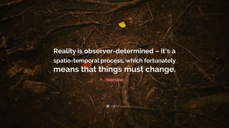 Robert Lanza Quote: “Reality is observer-determined – it’s a spatio-temporal process, which fortunately means that things must change.”