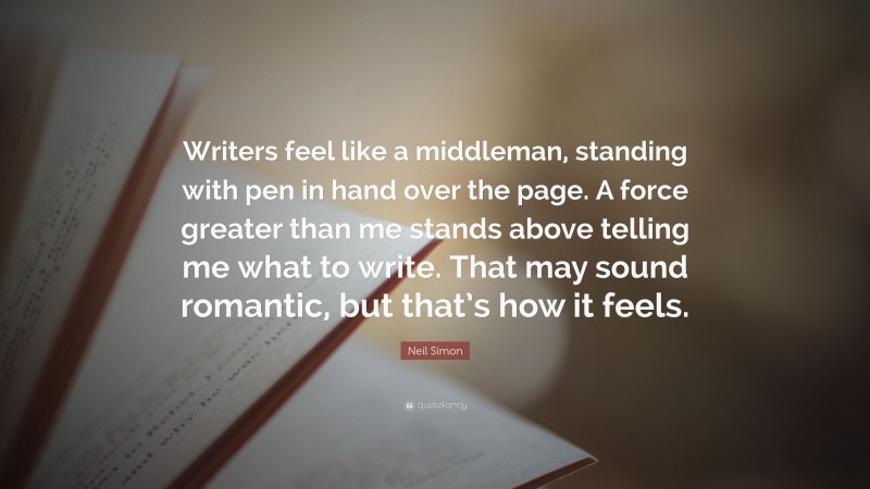 Neil Simon Quote: “Writers feel like a middleman, standing with pen in hand over the page. A force greater than me stands above telling me what to write. That may sound romantic, but that’s how it feels.”