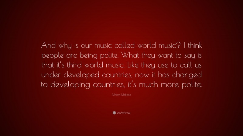 Miriam Makeba Quote: “And why is our music called world music? I think people are being polite. What they want to say is that it’s third world music. Like they use to call us under developed countries, now it has changed to developing countries, it’s much more polite.”