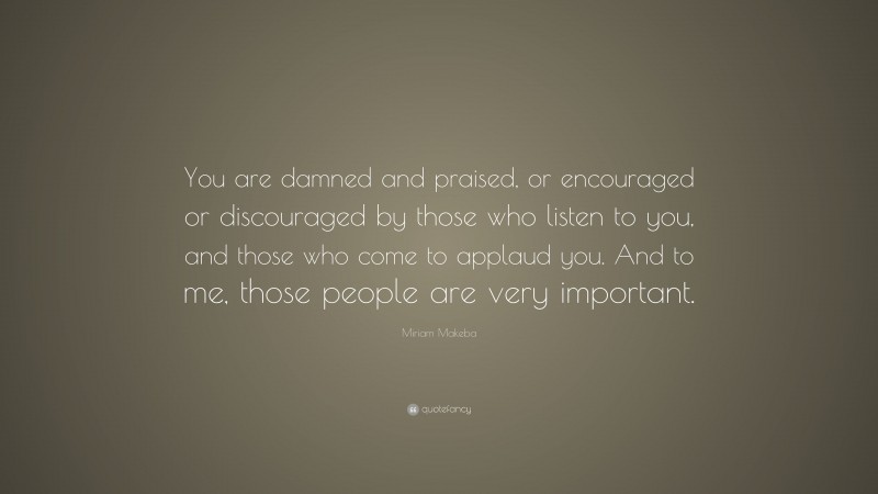 Miriam Makeba Quote: “You are damned and praised, or encouraged or discouraged by those who listen to you, and those who come to applaud you. And to me, those people are very important.”