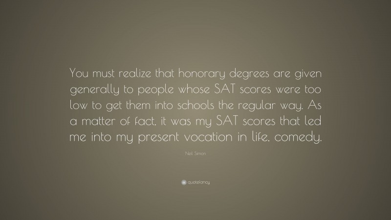 Neil Simon Quote: “You must realize that honorary degrees are given generally to people whose SAT scores were too low to get them into schools the regular way. As a matter of fact, it was my SAT scores that led me into my present vocation in life, comedy.”