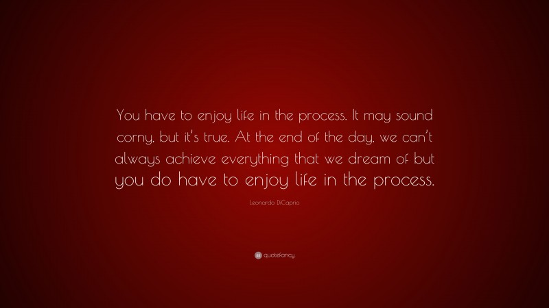 Leonardo DiCaprio Quote: “You have to enjoy life in the process. It may sound corny, but it’s true. At the end of the day, we can’t always achieve everything that we dream of but you do have to enjoy life in the process.”