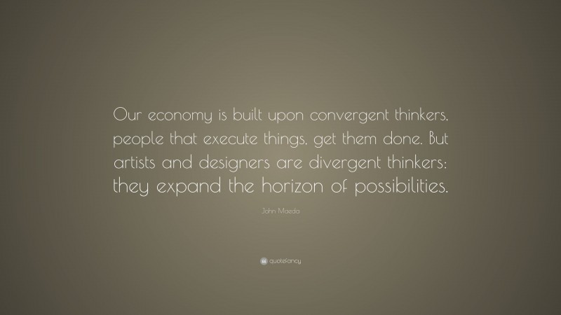 John Maeda Quote: “Our economy is built upon convergent thinkers, people that execute things, get them done. But artists and designers are divergent thinkers: they expand the horizon of possibilities.”