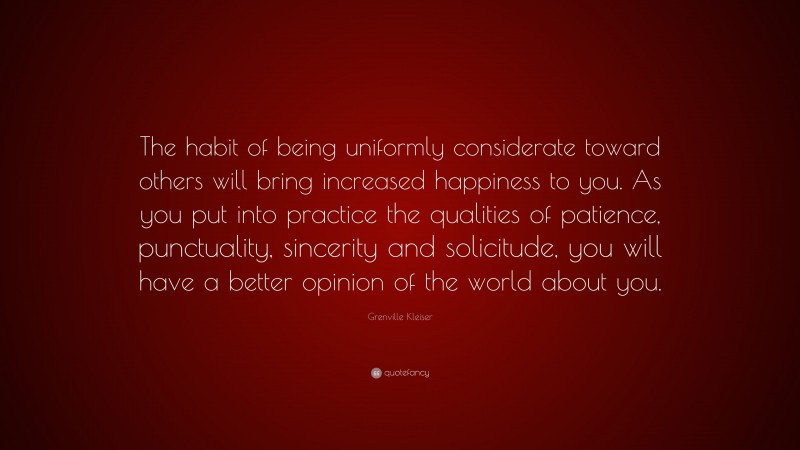 Grenville Kleiser Quote: “The habit of being uniformly considerate toward others will bring increased happiness to you. As you put into practice the qualities of patience, punctuality, sincerity and solicitude, you will have a better opinion of the world about you.”
