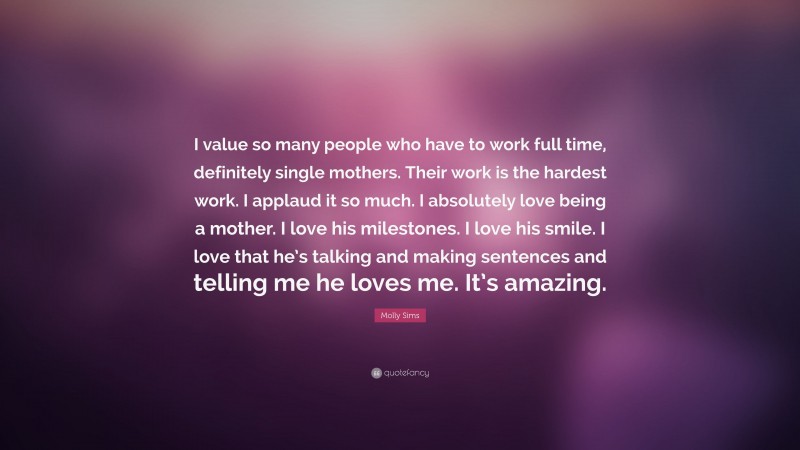 Molly Sims Quote: “I value so many people who have to work full time, definitely single mothers. Their work is the hardest work. I applaud it so much. I absolutely love being a mother. I love his milestones. I love his smile. I love that he’s talking and making sentences and telling me he loves me. It’s amazing.”