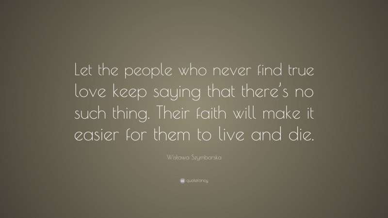 Wisława Szymborska Quote: “Let the people who never find true love keep saying that there’s no such thing. Their faith will make it easier for them to live and die.”