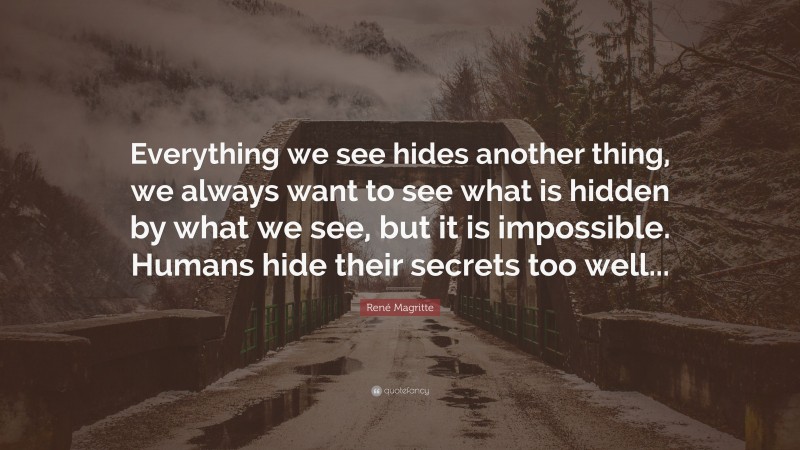René Magritte Quote: “Everything we see hides another thing, we always want to see what is hidden by what we see, but it is impossible. Humans hide their secrets too well...”
