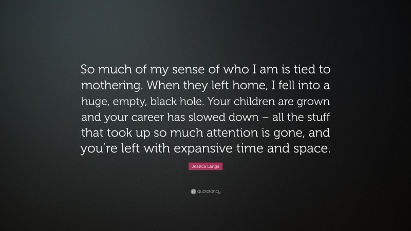 Jessica Lange Quote: “So much of my sense of who I am is tied to mothering. When they left home, I fell into a huge, empty, black hole. Your children are grown and your career has slowed down – all the stuff that took up so much attention is gone, and you’re left with expansive time and space.”