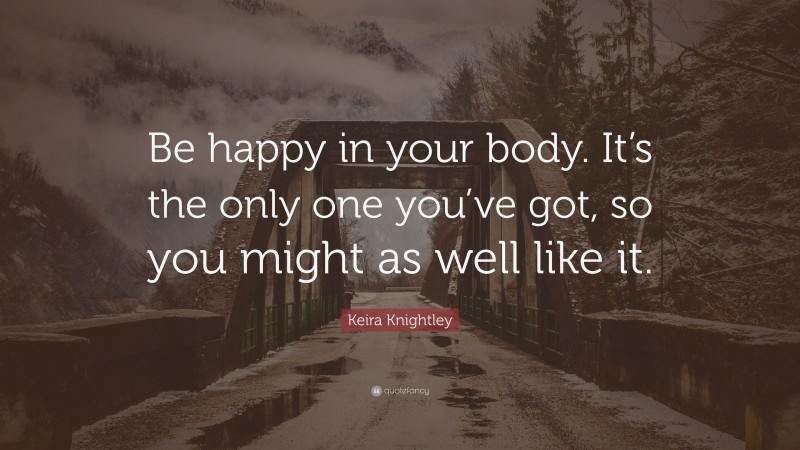 Keira Knightley Quote: “Be happy in your body. It’s the only one you’ve got, so you might as well like it.”