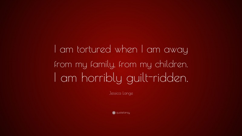 Jessica Lange Quote: “I am tortured when I am away from my family, from my children. I am horribly guilt-ridden.”