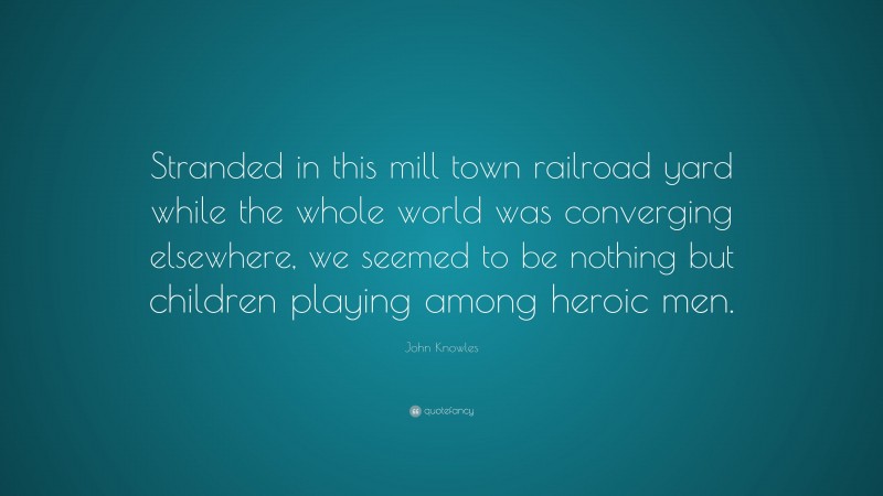 John Knowles Quote: “Stranded in this mill town railroad yard while the whole world was converging elsewhere, we seemed to be nothing but children playing among heroic men.”