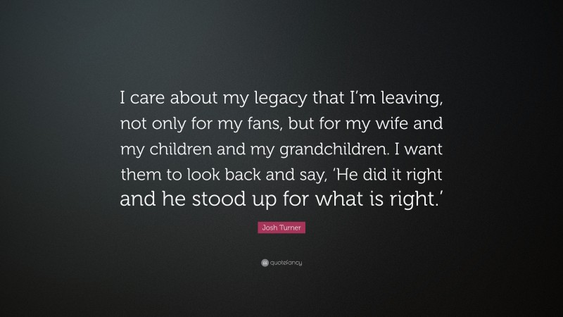 Josh Turner Quote: “I care about my legacy that I’m leaving, not only for my fans, but for my wife and my children and my grandchildren. I want them to look back and say, ‘He did it right and he stood up for what is right.’”