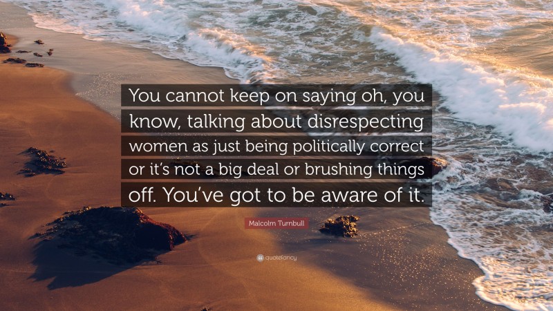Malcolm Turnbull Quote: “You cannot keep on saying oh, you know, talking about disrespecting women as just being politically correct or it’s not a big deal or brushing things off. You’ve got to be aware of it.”