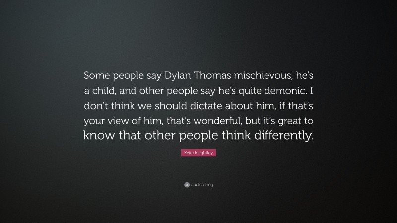 Keira Knightley Quote: “Some people say Dylan Thomas mischievous, he’s a child, and other people say he’s quite demonic. I don’t think we should dictate about him, if that’s your view of him, that’s wonderful, but it’s great to know that other people think differently.”