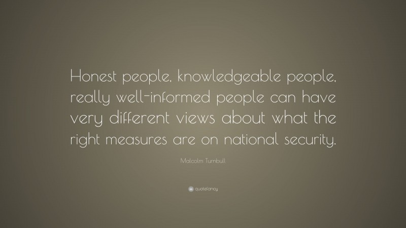 Malcolm Turnbull Quote: “Honest people, knowledgeable people, really well-informed people can have very different views about what the right measures are on national security.”