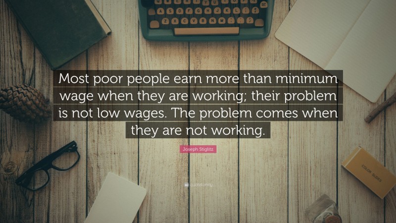Joseph Stiglitz Quote: “Most poor people earn more than minimum wage when they are working; their problem is not low wages. The problem comes when they are not working.”