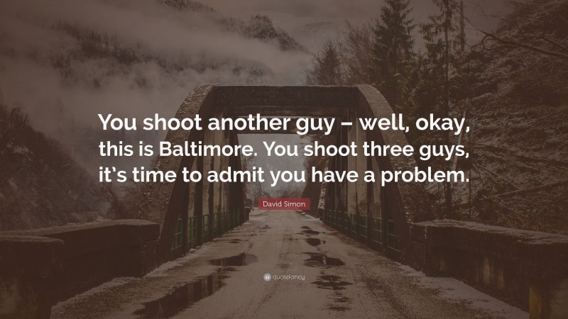 David Simon Quote: “You shoot another guy – well, okay, this is Baltimore. You shoot three guys, it’s time to admit you have a problem.”