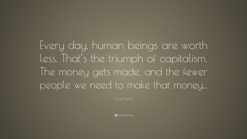 David Simon Quote: “Every day, human beings are worth less. That’s the triumph of capitalism. The money gets made, and the fewer people we need to make that money...”
