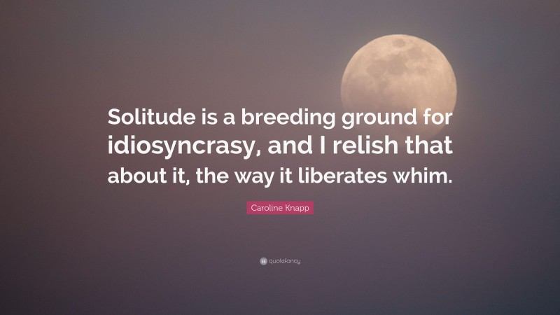 Caroline Knapp Quote: “Solitude is a breeding ground for idiosyncrasy, and I relish that about it, the way it liberates whim.”