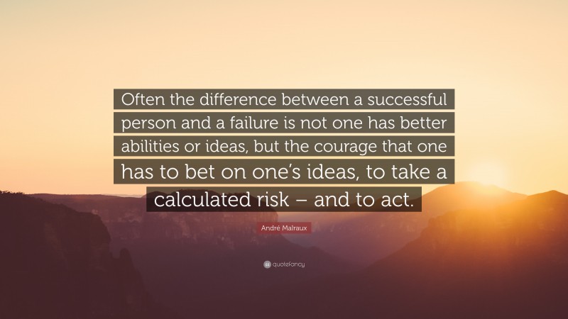 André Malraux Quote: “Often the difference between a successful person and a failure is not one has better abilities or ideas, but the courage that one has to bet on one’s ideas, to take a calculated risk – and to act.”
