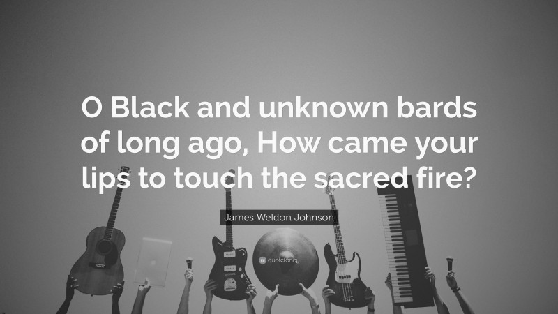 James Weldon Johnson Quote: “O Black and unknown bards of long ago, How came your lips to touch the sacred fire?”