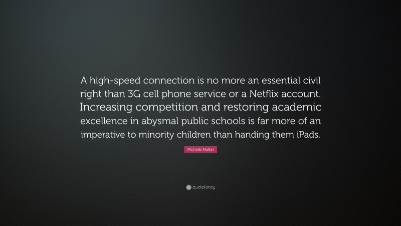Michelle Malkin Quote: “A high-speed connection is no more an essential civil right than 3G cell phone service or a Netflix account. Increasing competition and restoring academic excellence in abysmal public schools is far more of an imperative to minority children than handing them iPads.”