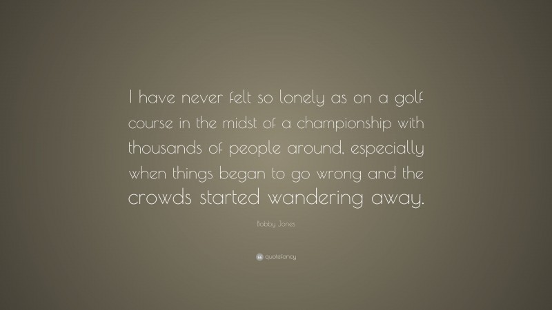 Bobby Jones Quote: “I have never felt so lonely as on a golf course in the midst of a championship with thousands of people around, especially when things began to go wrong and the crowds started wandering away.”
