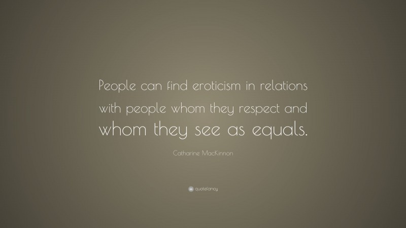 Catharine MacKinnon Quote: “People can find eroticism in relations with people whom they respect and whom they see as equals.”
