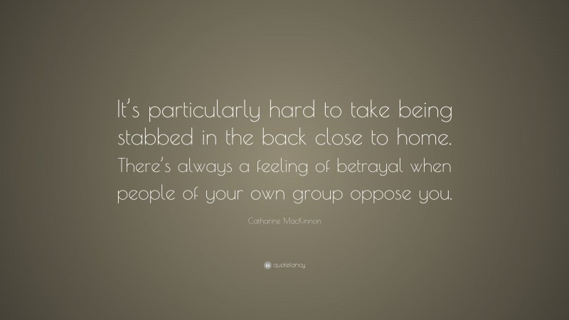 Catharine MacKinnon Quote: “It’s particularly hard to take being stabbed in the back close to home. There’s always a feeling of betrayal when people of your own group oppose you.”