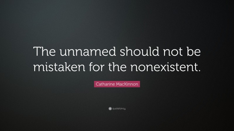 Catharine MacKinnon Quote: “The unnamed should not be mistaken for the nonexistent.”
