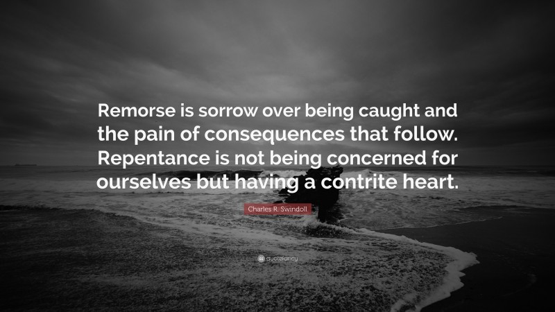 Charles R. Swindoll Quote: “Remorse is sorrow over being caught and the pain of consequences that follow. Repentance is not being concerned for ourselves but having a contrite heart.”
