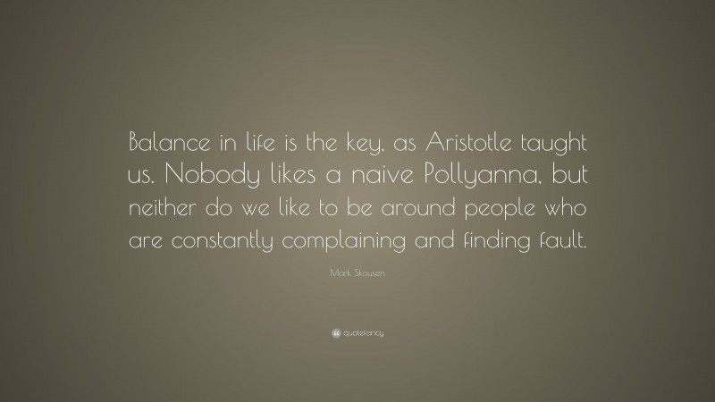 Mark Skousen Quote: “Balance in life is the key, as Aristotle taught us. Nobody likes a naive Pollyanna, but neither do we like to be around people who are constantly complaining and finding fault.”