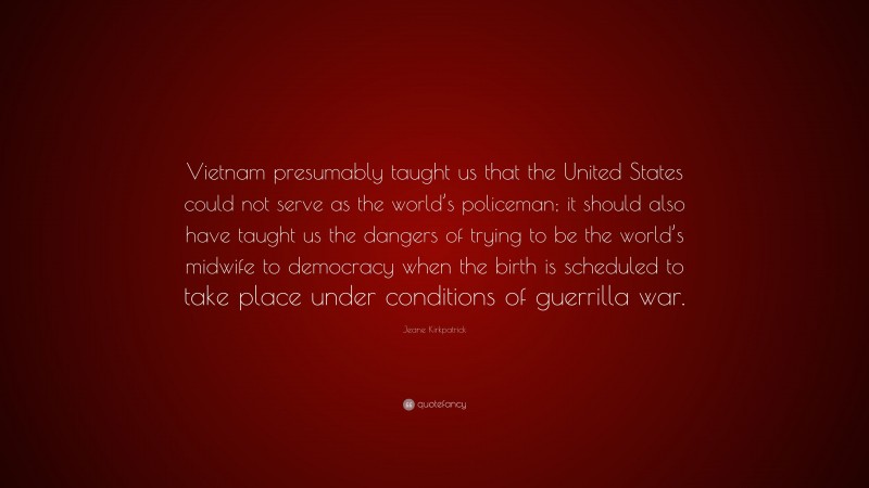 Jeane Kirkpatrick Quote: “Vietnam presumably taught us that the United States could not serve as the world’s policeman; it should also have taught us the dangers of trying to be the world’s midwife to democracy when the birth is scheduled to take place under conditions of guerrilla war.”