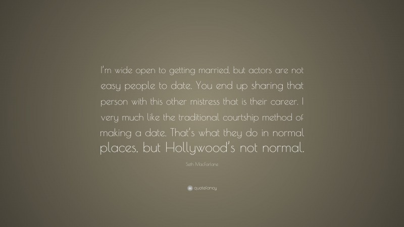 Seth MacFarlane Quote: “I’m wide open to getting married, but actors are not easy people to date. You end up sharing that person with this other mistress that is their career. I very much like the traditional courtship method of making a date. That’s what they do in normal places, but Hollywood’s not normal.”