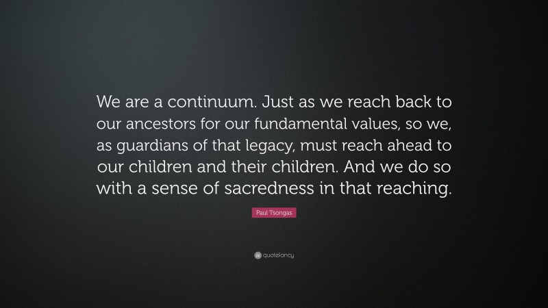 Paul Tsongas Quote: “We are a continuum. Just as we reach back to our ancestors for our fundamental values, so we, as guardians of that legacy, must reach ahead to our children and their children. And we do so with a sense of sacredness in that reaching.”