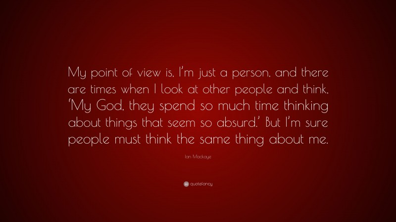 Ian Mackaye Quote: “My point of view is, I’m just a person, and there are times when I look at other people and think, ‘My God, they spend so much time thinking about things that seem so absurd.’ But I’m sure people must think the same thing about me.”