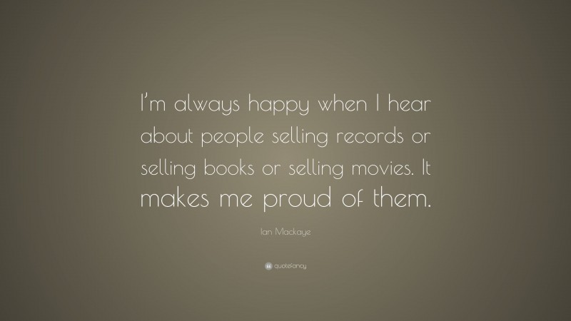 Ian Mackaye Quote: “I’m always happy when I hear about people selling records or selling books or selling movies. It makes me proud of them.”